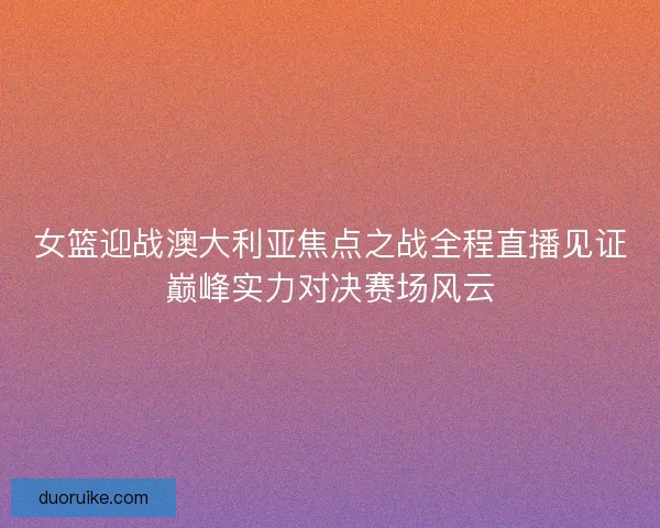 女篮迎战澳大利亚焦点之战全程直播见证巅峰实力对决赛场风云