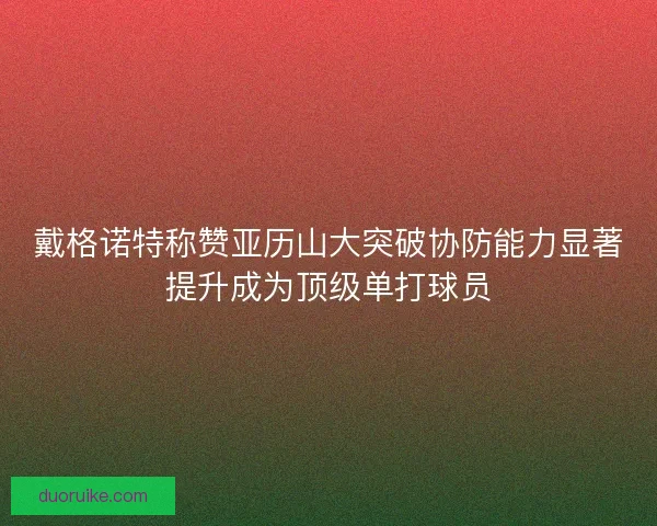 戴格诺特称赞亚历山大突破协防能力显著提升成为顶级单打球员