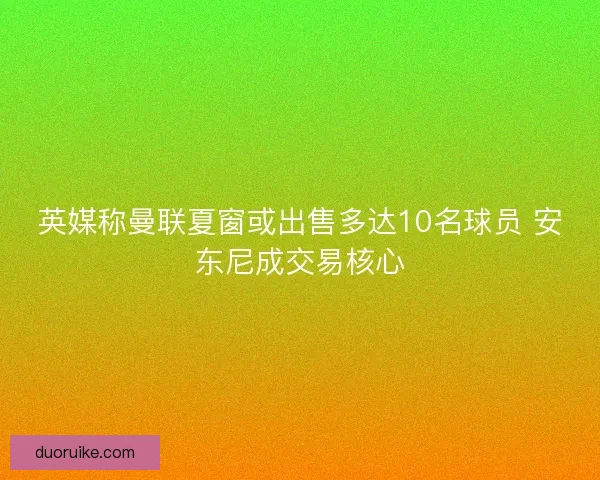 英媒称曼联夏窗或出售多达10名球员 安东尼成交易核心