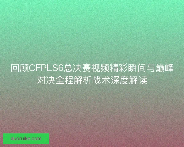 回顾CFPLS6总决赛视频精彩瞬间与巅峰对决全程解析战术深度解读