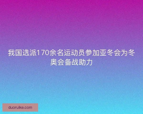 我国选派170余名运动员参加亚冬会为冬奥会备战助力