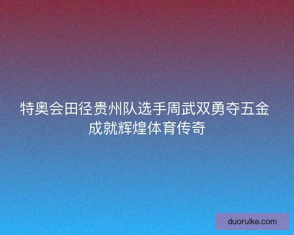 特奥会田径贵州队选手周武双勇夺五金 成就辉煌体育传奇