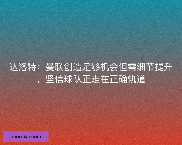 达洛特：曼联创造足够机会但需细节提升，坚信球队正走在正确轨道