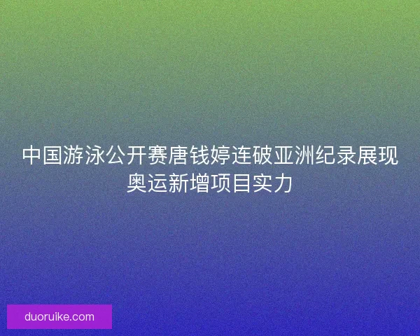 中国游泳公开赛唐钱婷连破亚洲纪录展现奥运新增项目实力