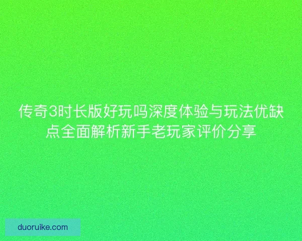 传奇3时长版好玩吗深度体验与玩法优缺点全面解析新手老玩家评价分享