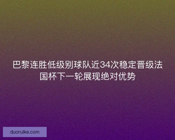巴黎连胜低级别球队近34次稳定晋级法国杯下一轮展现绝对优势