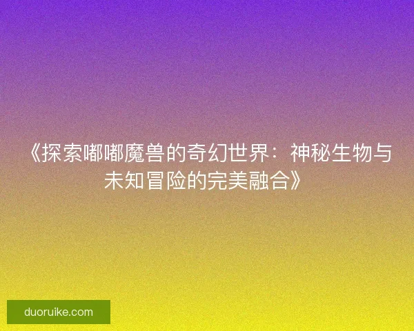 《探索嘟嘟魔兽的奇幻世界：神秘生物与未知冒险的完美融合》