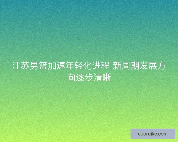 江苏男篮加速年轻化进程 新周期发展方向逐步清晰
