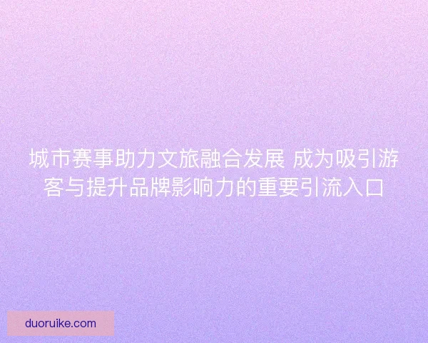 城市赛事助力文旅融合发展 成为吸引游客与提升品牌影响力的重要引流入口