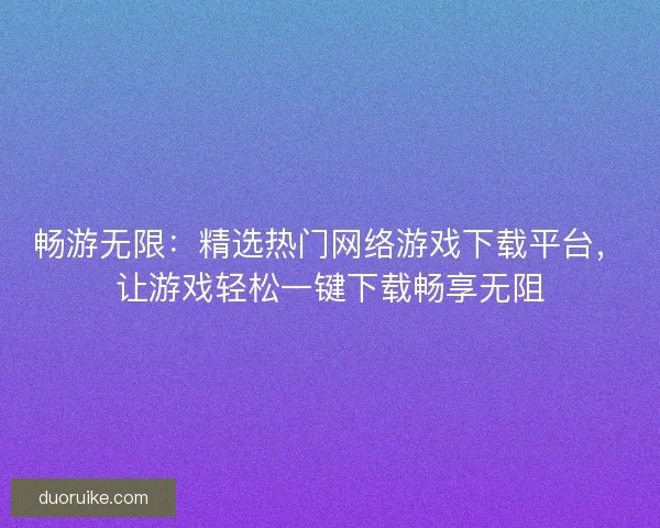 畅游无限：精选热门网络游戏下载平台，让游戏轻松一键下载畅享无阻
