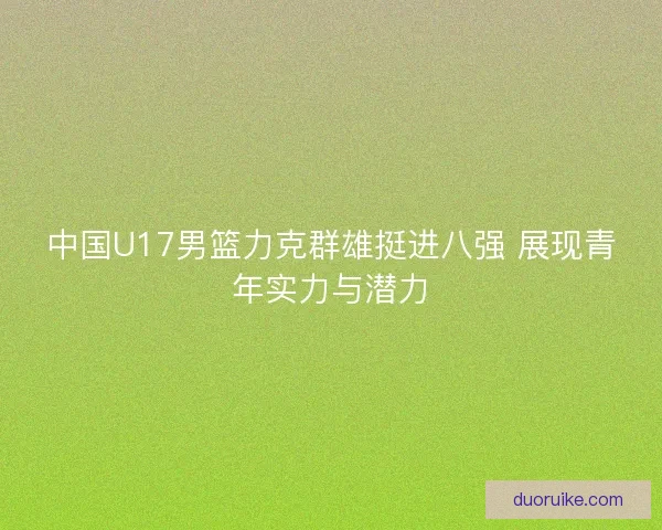 中国U17男篮力克群雄挺进八强 展现青年实力与潜力