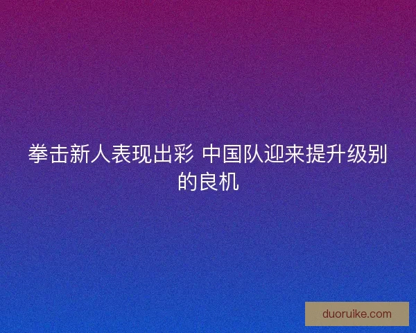 拳击新人表现出彩 中国队迎来提升级别的良机