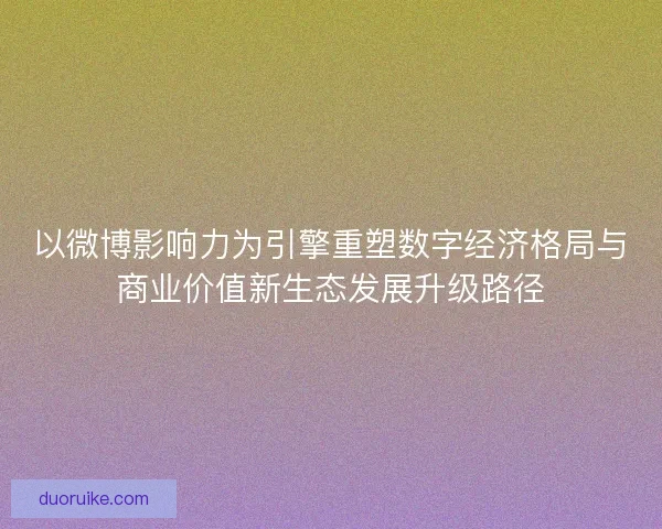 以微博影响力为引擎重塑数字经济格局与商业价值新生态发展升级路径