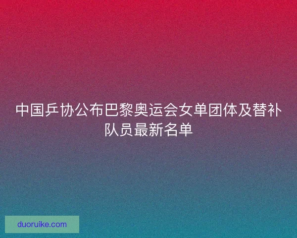 中国乒协公布巴黎奥运会女单团体及替补队员最新名单