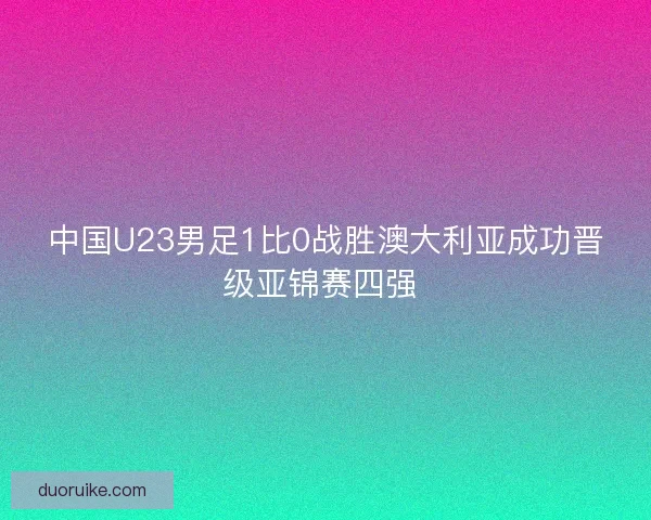 中国U23男足1比0战胜澳大利亚成功晋级亚锦赛四强 