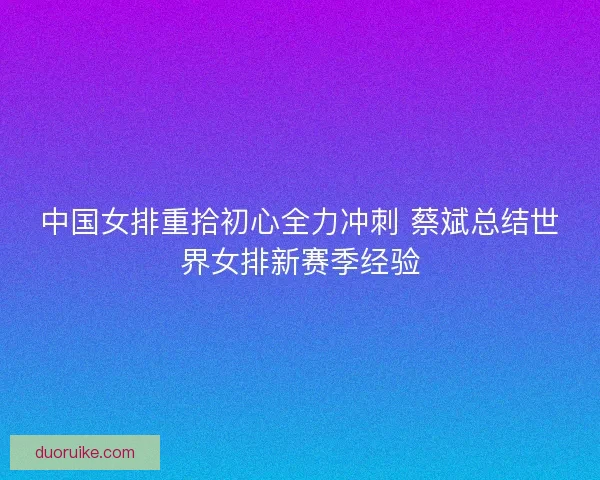 中国女排重拾初心全力冲刺 蔡斌总结世界女排新赛季经验