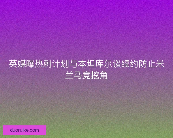 英媒曝热刺计划与本坦库尔谈续约防止米兰马竞挖角 英媒曝热刺计划与本坦库尔谈续约防止米兰马竞挖角